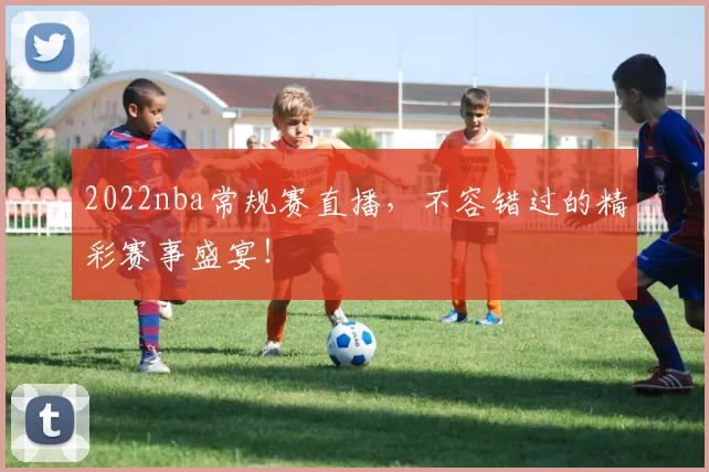 2022nba常规赛直播,不容错过的精彩赛事盛宴!