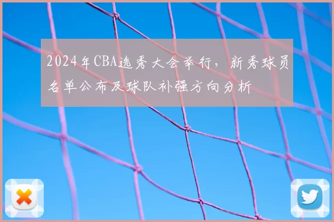 2024年CBA选秀大会举行，新秀球员名单公布及球队补强方向分析