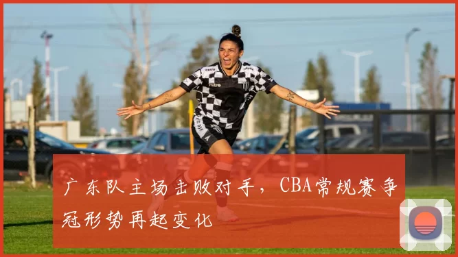 广东队主场击败对手,CBA常规赛争冠形势再起变化