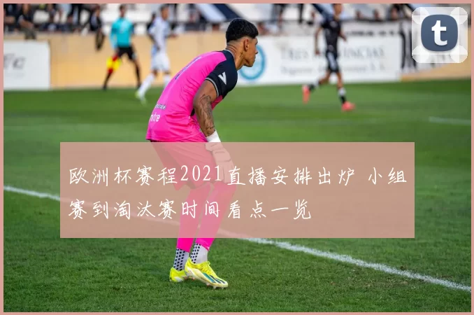 欧洲杯赛程2021直播安排出炉 小组赛到淘汰赛时间看点一览