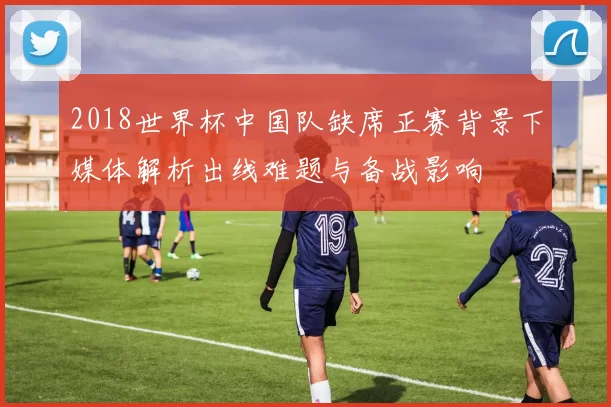 2018世界杯中国队缺席正赛背景下媒体解析出线难题与备战影响