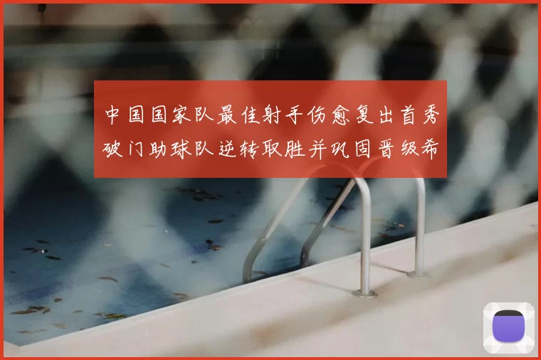 中国国家队最佳射手伤愈复出首秀破门助球队逆转取胜并巩固晋级希望