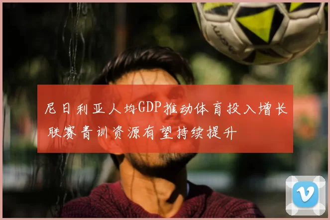 尼日利亚人均GDP推动体育投入增长 联赛青训资源有望持续提升