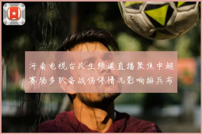 河南电视台民生频道直播聚焦中超赛场多队备战伤停情况影响排兵布阵