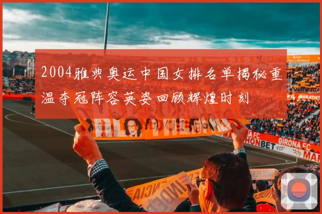 2004雅典奥运中国女排名单揭秘重温夺冠阵容英姿回顾辉煌时刻