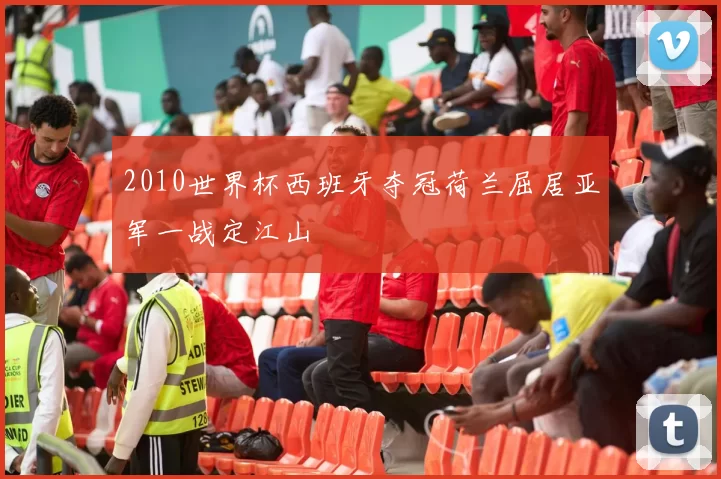 2010世界杯西班牙夺冠荷兰屈居亚军一战定江山