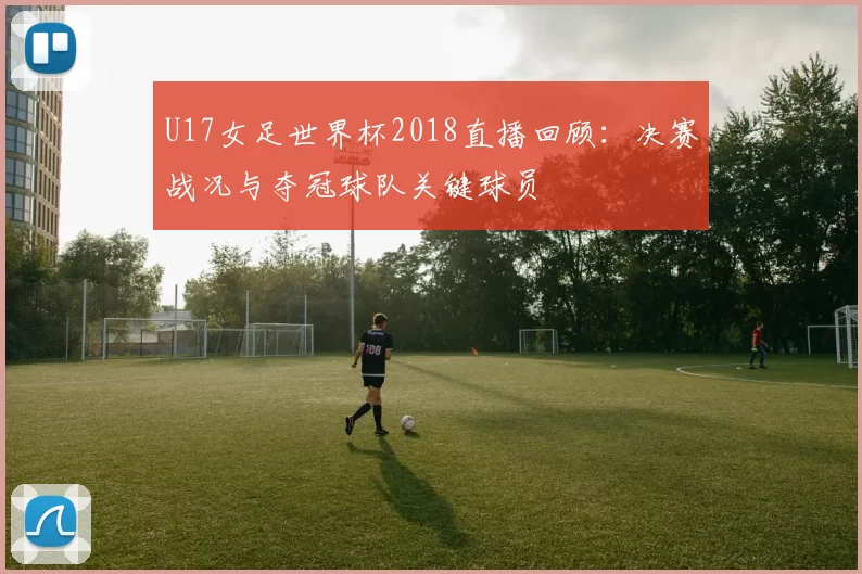 U17女足世界杯2018直播回顾：决赛战况与夺冠球队关键球员