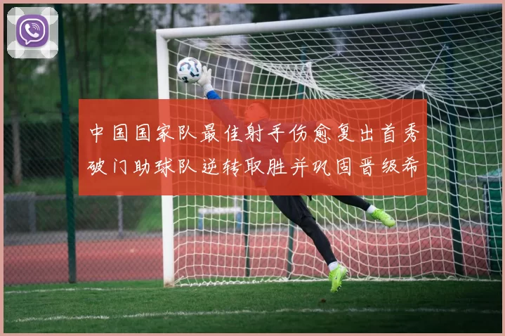 中国国家队最佳射手伤愈复出首秀破门助球队逆转取胜并巩固晋级希望