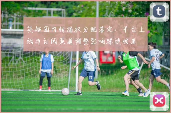 英超国内转播权分配落定，平台上线与订阅渠道调整影响球迷收看