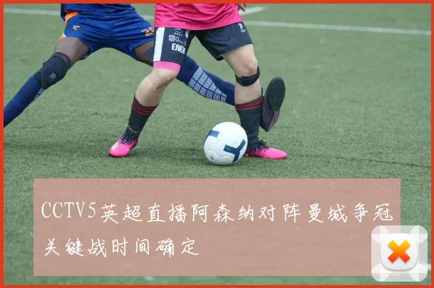 CCTV5英超直播阿森纳对阵曼城争冠关键战时间确定