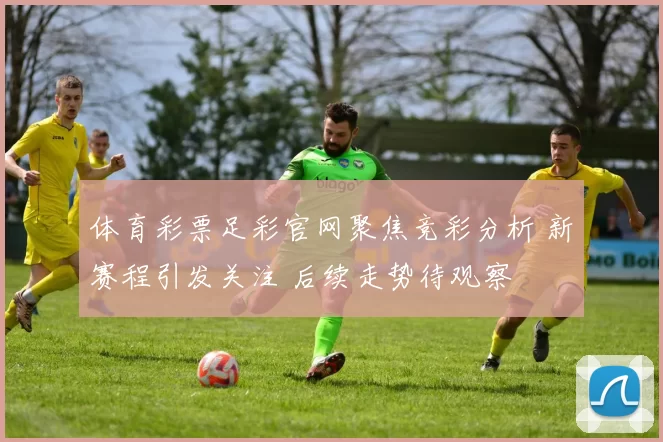 体育彩票足彩官网聚焦竞彩分析 新赛程引发关注 后续走势待观察
