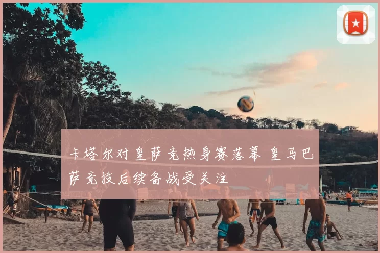 卡塔尔对皇萨竞热身赛落幕 皇马巴萨竞技后续备战受关注