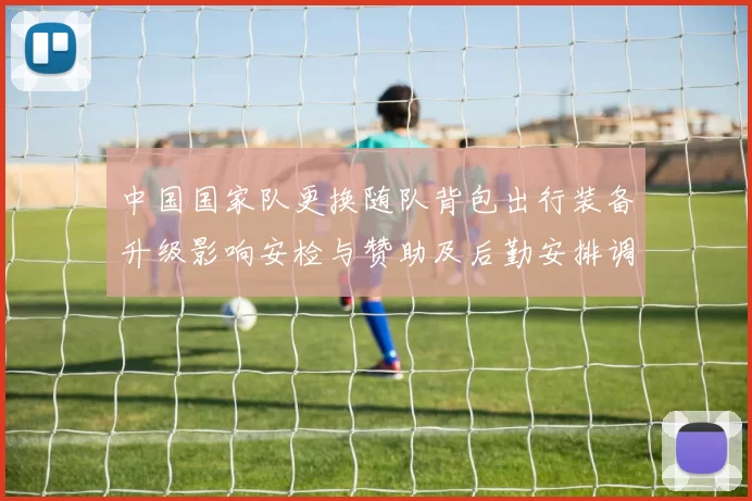 中国国家队更换随队背包出行装备升级影响安检与赞助及后勤安排调整
