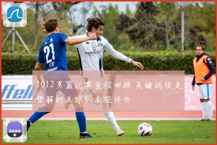 2012男篮比赛全程回顾 关键战役走势解析及球队表现评价