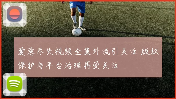爱意尽失视频全集外流引关注 版权保护与平台治理再受关注