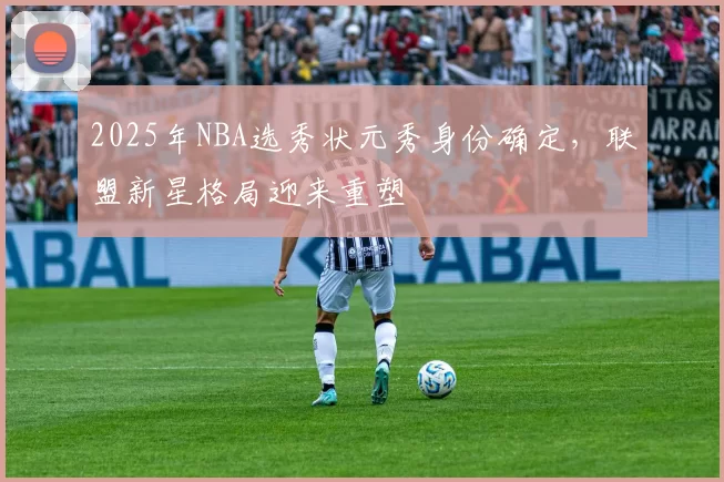 2025年NBA选秀状元秀身份确定，联盟新星格局迎来重塑