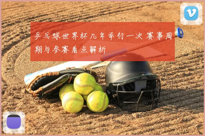 乒乓球世界杯几年举行一次 赛事周期与参赛看点解析
