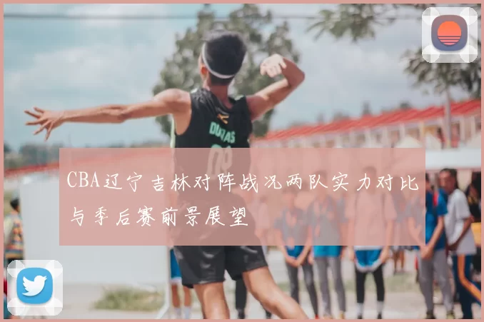 CBA辽宁吉林对阵战况两队实力对比与季后赛前景展望