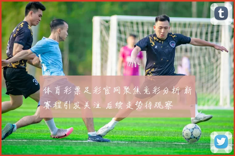 体育彩票足彩官网聚焦竞彩分析 新赛程引发关注 后续走势待观察