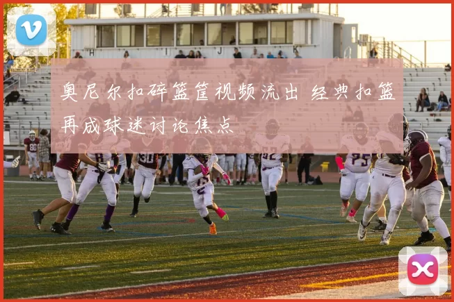 奥尼尔扣碎篮筐视频流出 经典扣篮再成球迷讨论焦点