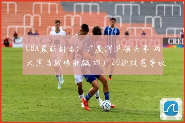 CBA最新排名：广厦捍卫领头羊 两大黑马战绩狂飙 四川20连败惹争议