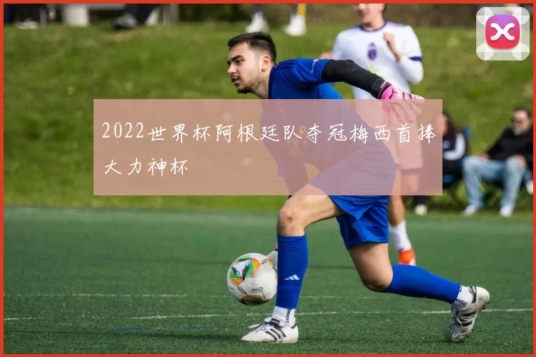 2022世界杯阿根廷队夺冠梅西首捧大力神杯