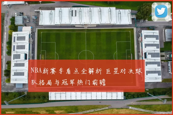 NBA新赛季看点全解析 巨星对决球队格局与冠军热门前瞻