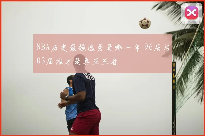 NBA历史最强选秀是哪一年 96届与03届谁才是真正王者
