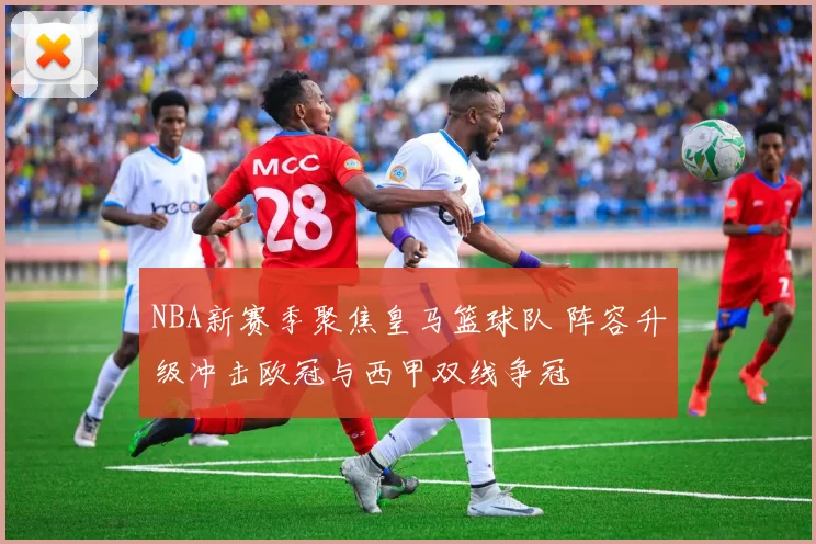NBA新赛季聚焦皇马篮球队 阵容升级冲击欧冠与西甲双线争冠