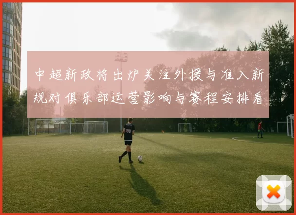 中超新政将出炉关注外援与准入新规对俱乐部运营影响与赛程安排看点