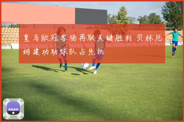 皇马欧冠客场再取关键胜利 贝林厄姆建功助球队占先机
