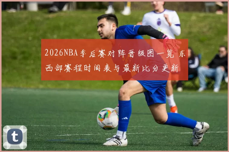 2026NBA季后赛对阵晋级图一览 东西部赛程时间表与最新比分更新