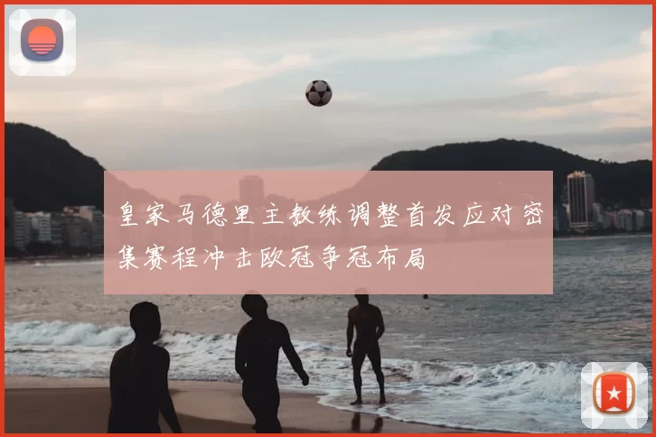 皇家马德里主教练调整首发应对密集赛程冲击欧冠争冠布局