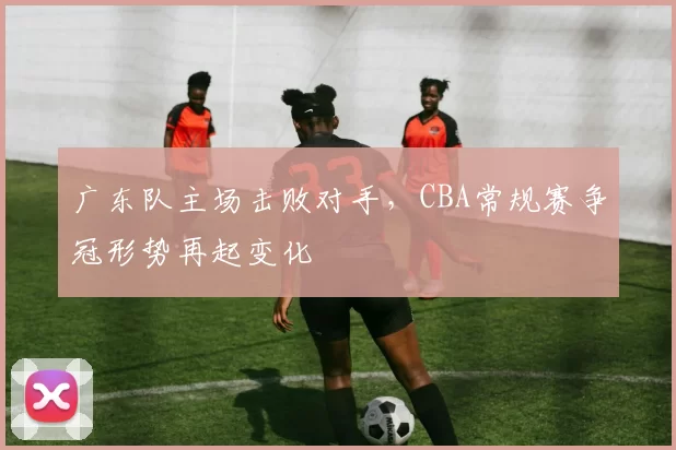 广东队主场击败对手，CBA常规赛争冠形势再起变化