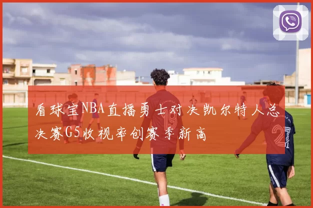 看球宝NBA直播勇士对决凯尔特人总决赛G5收视率创赛季新高