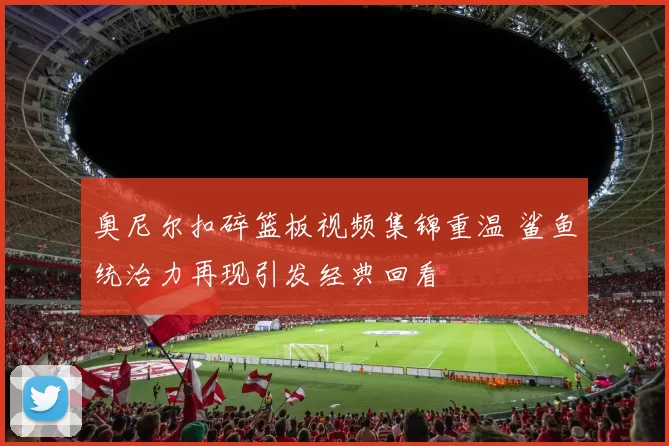 奥尼尔扣碎篮板视频集锦重温 鲨鱼统治力再现引发经典回看