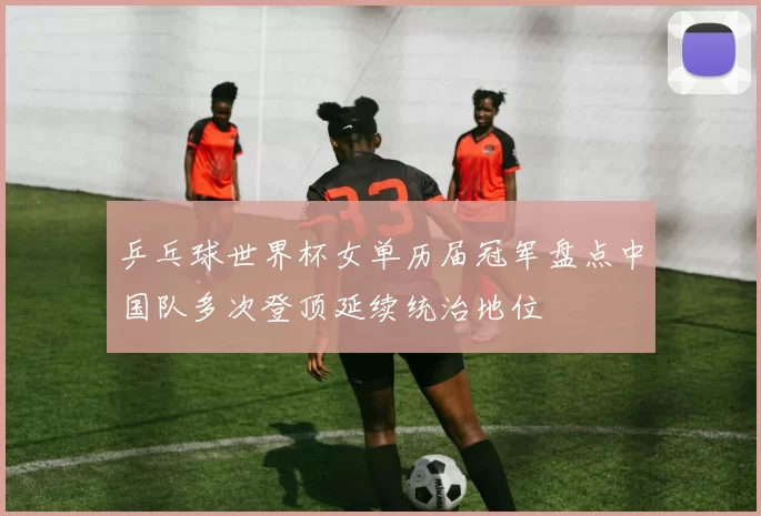 乒乓球世界杯女单历届冠军盘点中国队多次登顶延续统治地位