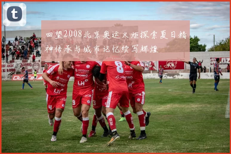 回望2008北京奥运火炬探索夏日精神传承与城市记忆续写辉煌