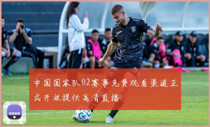 中国国家队02赛事免费观看渠道正式开放提供高清直播