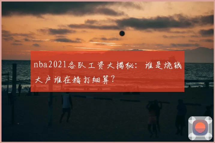 nba2021各队工资大揭秘:谁是烧钱大户谁在精打细算?