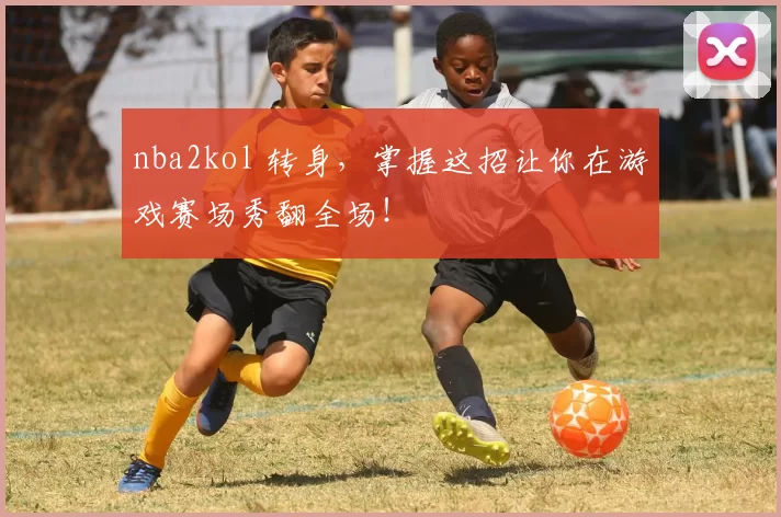 nba2kol 转身，掌握这招让你在游戏赛场秀翻全场！