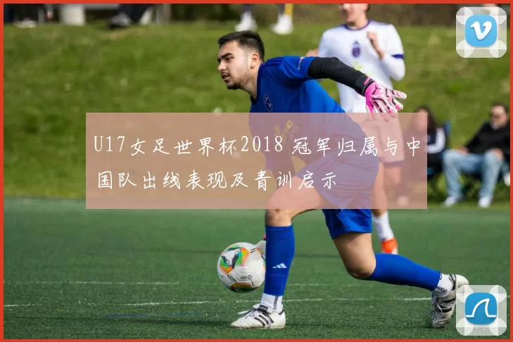 U17女足世界杯2018 冠军归属与中国队出线表现及青训启示