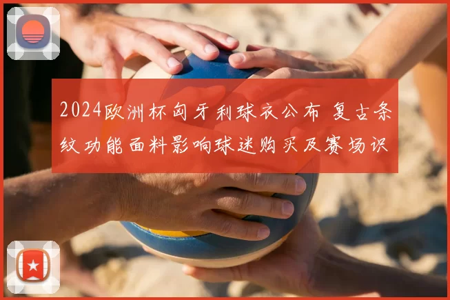 2024欧洲杯匈牙利球衣公布 复古条纹功能面料影响球迷购买及赛场识别