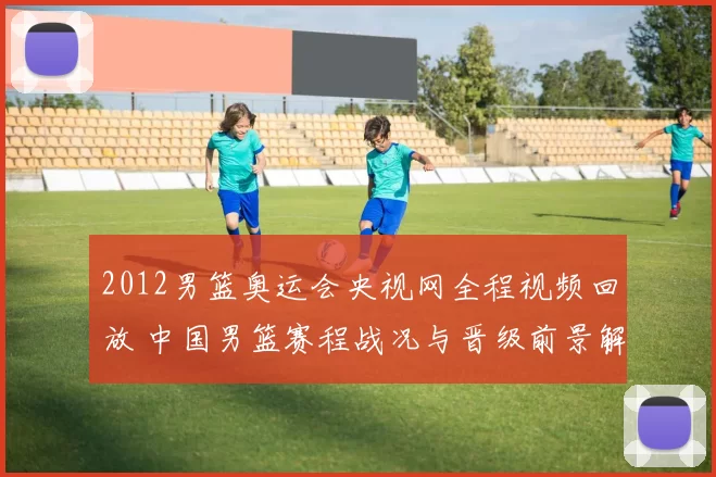 2012男篮奥运会央视网全程视频回放 中国男篮赛程战况与晋级前景解析