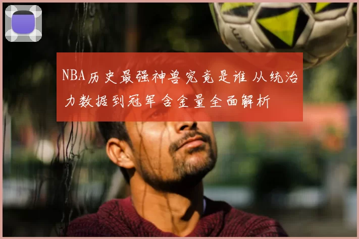 NBA历史最强神兽究竟是谁 从统治力数据到冠军含金量全面解析