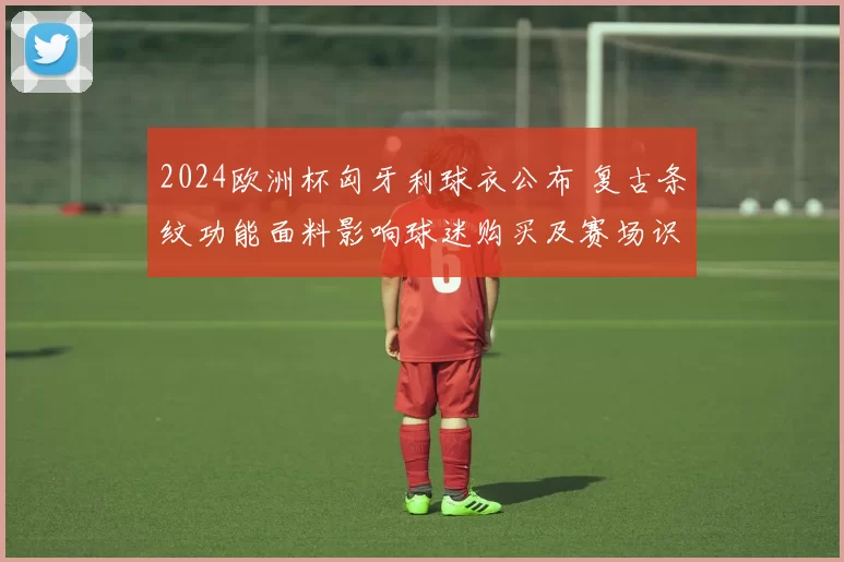 2024欧洲杯匈牙利球衣公布 复古条纹功能面料影响球迷购买及赛场识别