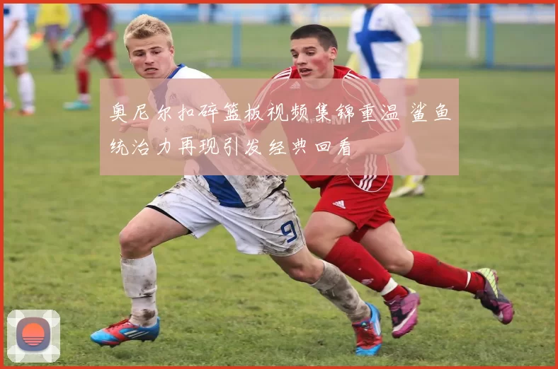 奥尼尔扣碎篮板视频集锦重温 鲨鱼统治力再现引发经典回看