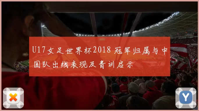 U17女足世界杯2018 冠军归属与中国队出线表现及青训启示