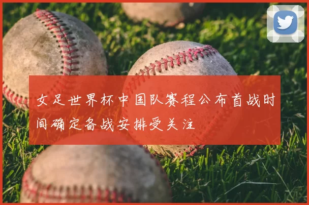 女足世界杯中国队赛程公布首战时间确定备战安排受关注