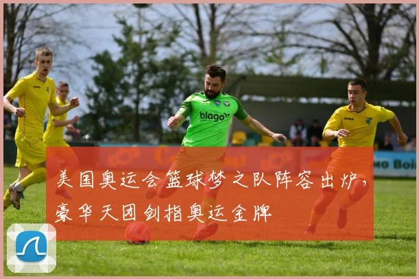 美国奥运会篮球梦之队阵容出炉，豪华天团剑指奥运金牌